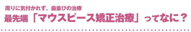 周りに気付かれず、歯並びの治療最先端「マウスピース矯正治療」ってなに？